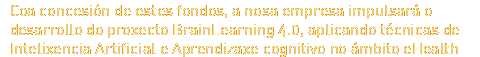 Coa concesi&amp;oacute;n de estes fondos, a nosa empresa impulsar&amp;aacute; o desarrollo do proxecto BrainLearning 4.0, aplicando t&amp;eacute;cnicas de Intelixencia Artificial e Aprendizaxe cognitivo no &amp;aacute;mbito eHealth